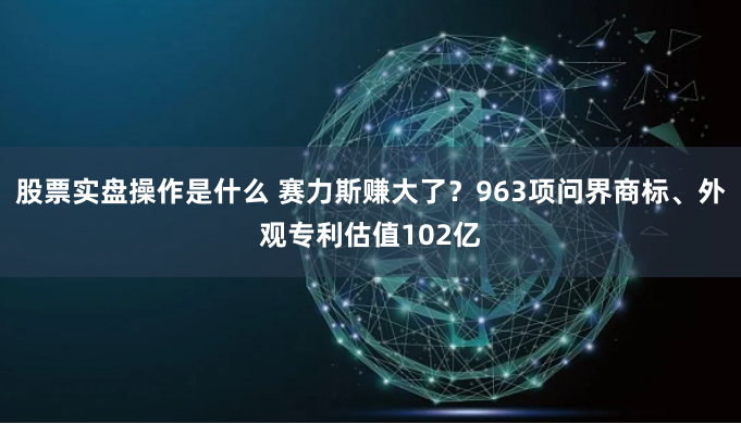 股票实盘操作是什么 赛力斯赚大了？963项问界商标、外观专利估值102亿