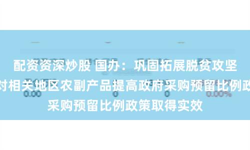 配资资深炒股 国办：巩固拓展脱贫攻坚成果，确保对相关地区农副产品提高政府采购预留比例政策取得实效