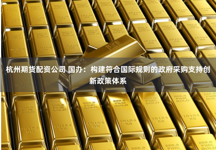 杭州期货配资公司 国办：构建符合国际规则的政府采购支持创新政策体系