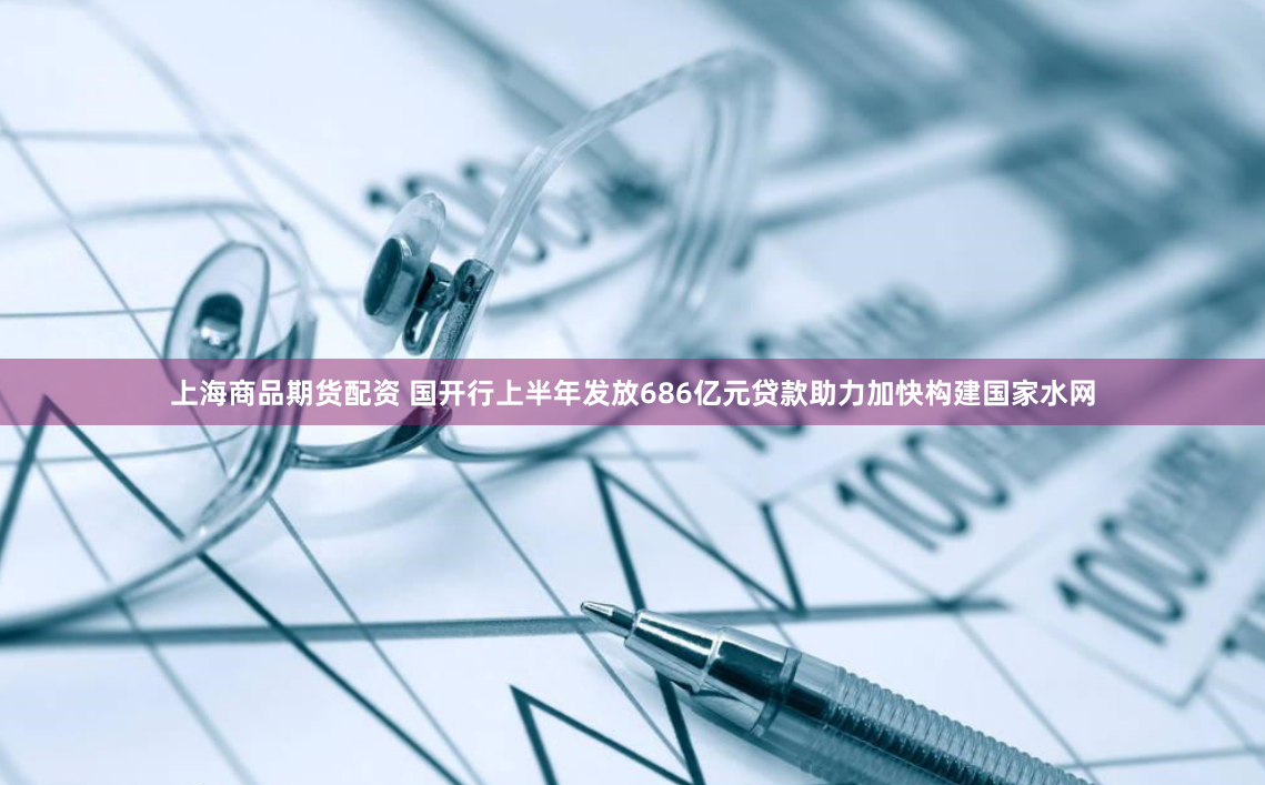 上海商品期货配资 国开行上半年发放686亿元贷款助力加快构建国家水网