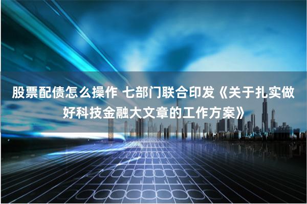 股票配债怎么操作 七部门联合印发《关于扎实做好科技金融大文章的工作方案》