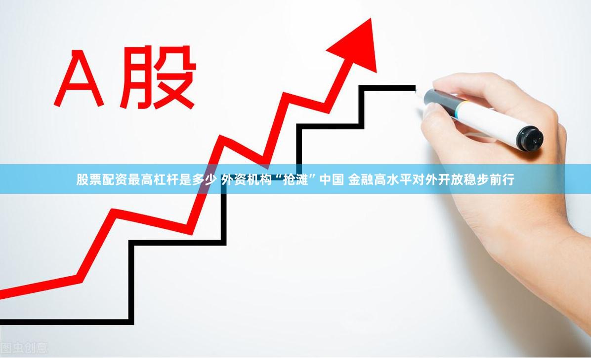 股票配资最高杠杆是多少 外资机构“抢滩”中国 金融高水平对外开放稳步前行