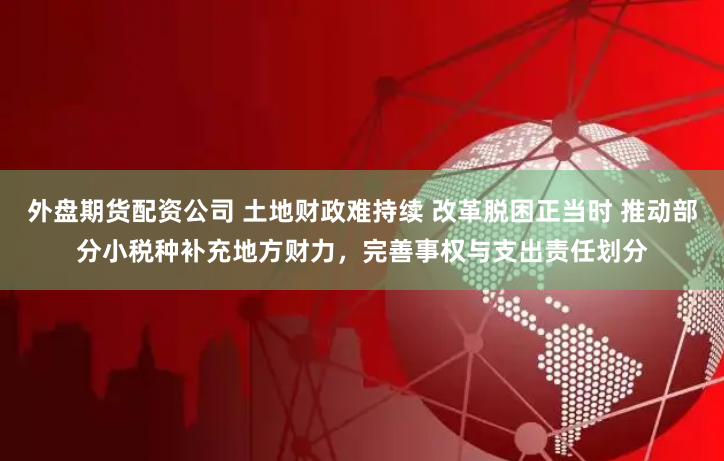 外盘期货配资公司 土地财政难持续 改革脱困正当时 推动部分小税种补充地方财力，完善事权与支出责任划分