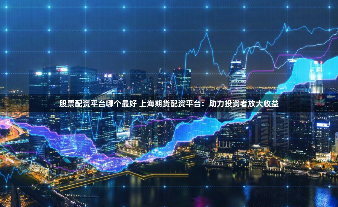 股票配资平台哪个最好 上海期货配资平台：助力投资者放大收益