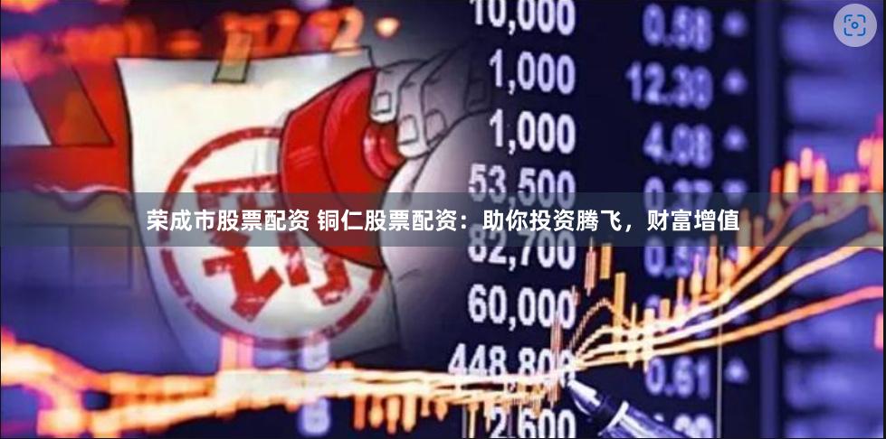 荣成市股票配资 铜仁股票配资：助你投资腾飞，财富增值