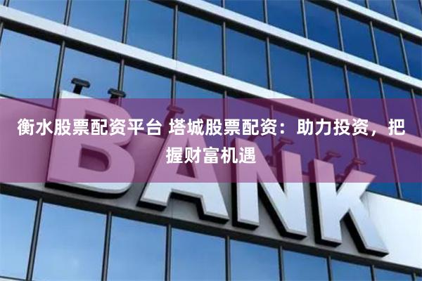 衡水股票配资平台 塔城股票配资：助力投资，把握财富机遇