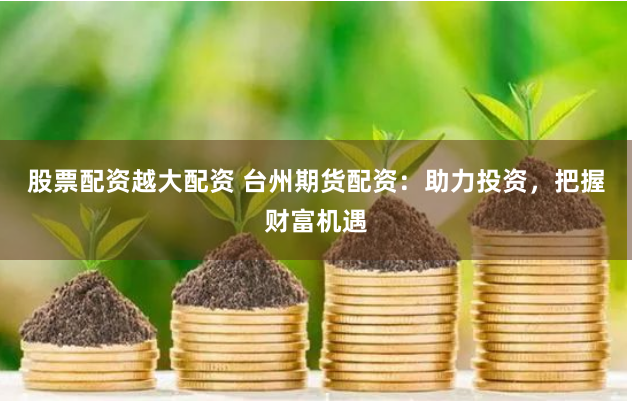 股票配资越大配资 台州期货配资：助力投资，把握财富机遇