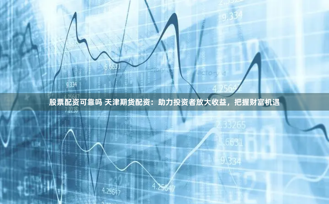 股票配资可靠吗 天津期货配资：助力投资者放大收益，把握财富机遇