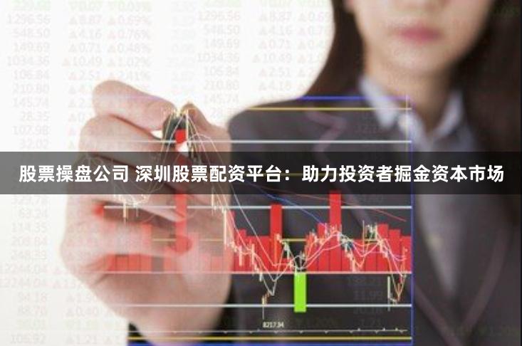 股票操盘公司 深圳股票配资平台：助力投资者掘金资本市场