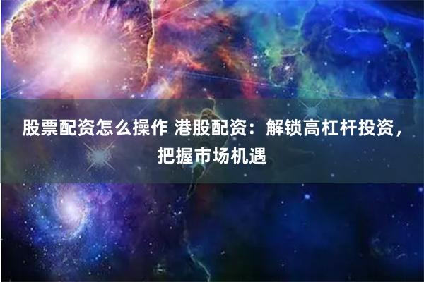 股票配资怎么操作 港股配资：解锁高杠杆投资，把握市场机遇