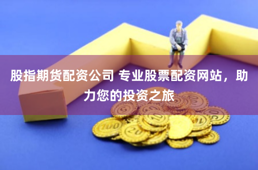 股指期货配资公司 专业股票配资网站，助力您的投资之旅