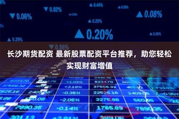 长沙期货配资 最新股票配资平台推荐，助您轻松实现财富增值