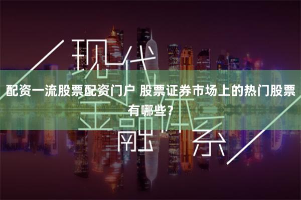 配资一流股票配资门户 股票证券市场上的热门股票有哪些？