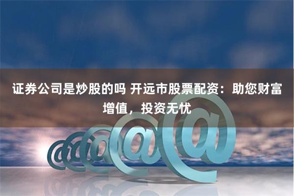证券公司是炒股的吗 开远市股票配资：助您财富增值，投资无忧