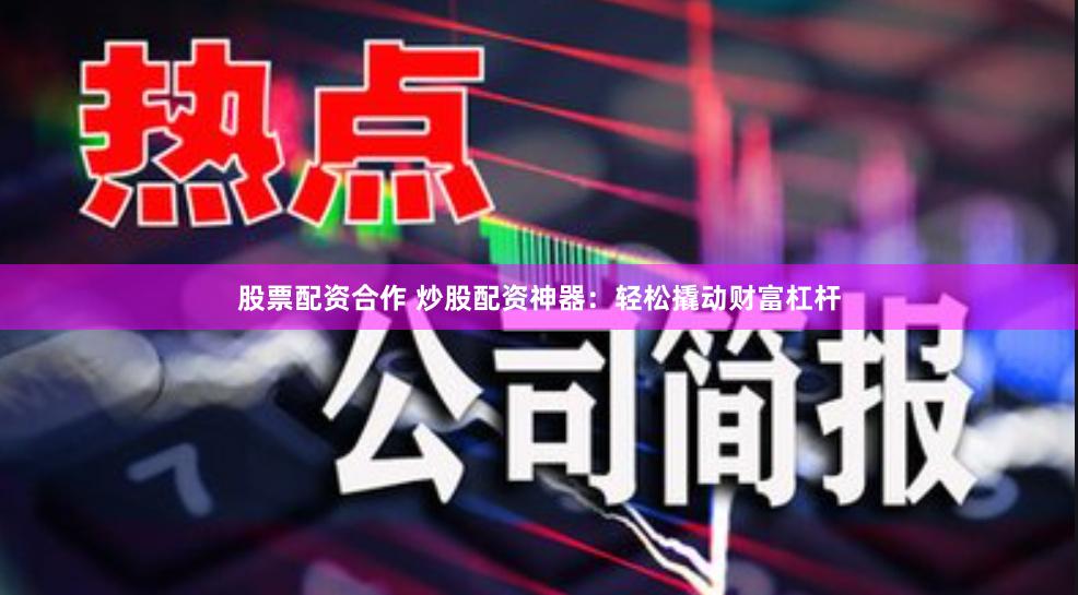 股票配资合作 炒股配资神器：轻松撬动财富杠杆