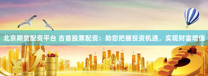 北京期货配资平台 吉首股票配资：助您把握投资机遇，实现财富增值