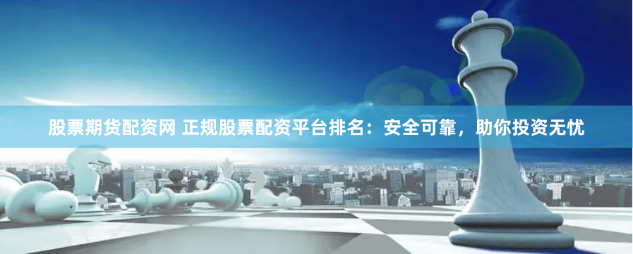 股票期货配资网 正规股票配资平台排名：安全可靠，助你投资无忧