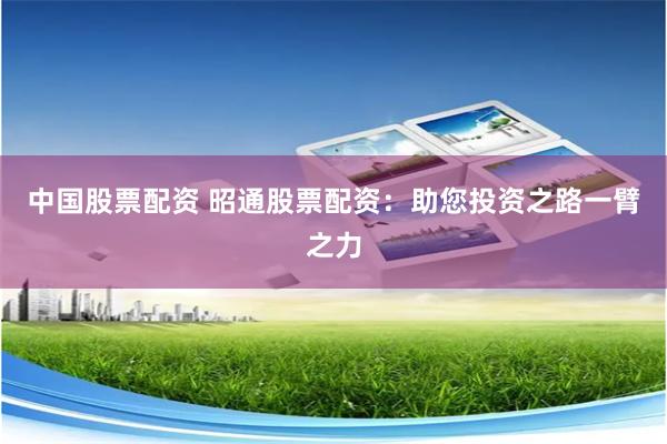 中国股票配资 昭通股票配资：助您投资之路一臂之力