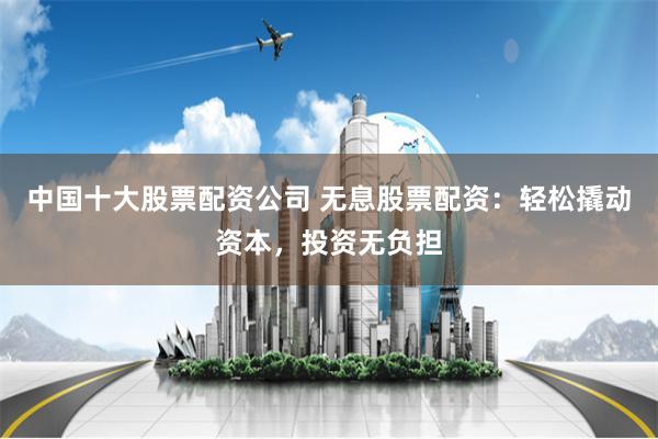 中国十大股票配资公司 无息股票配资:轻松撬动资本,投资无负担
