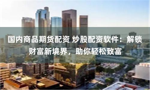 国内商品期货配资 炒股配资软件:解锁财富新境界,助你轻松致富