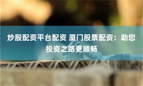炒股配资平台配资 厦门股票配资：助您投资之路更顺畅