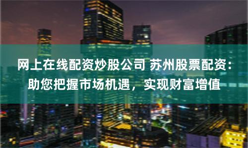 网上在线配资炒股公司 苏州股票配资：助您把握市场机遇，实现财富增值