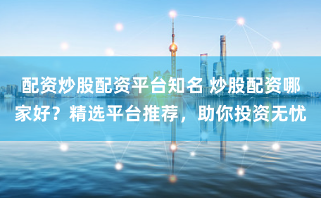 配资炒股配资平台知名 炒股配资哪家好？精选平台推荐，助你投资无忧