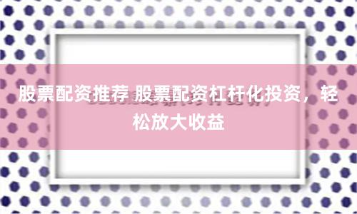 股票配资推荐 股票配资杠杆化投资，轻松放大收益