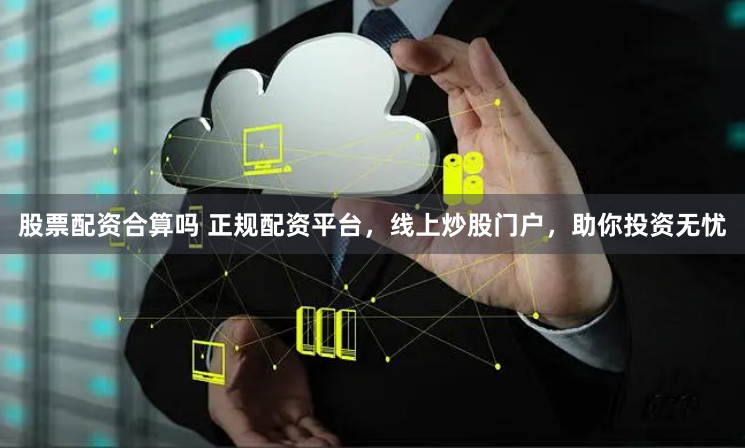 股票配资合算吗 正规配资平台，线上炒股门户，助你投资无忧