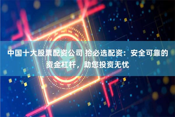 中国十大股票配资公司 拾必选配资：安全可靠的资金杠杆，助您投资无忧