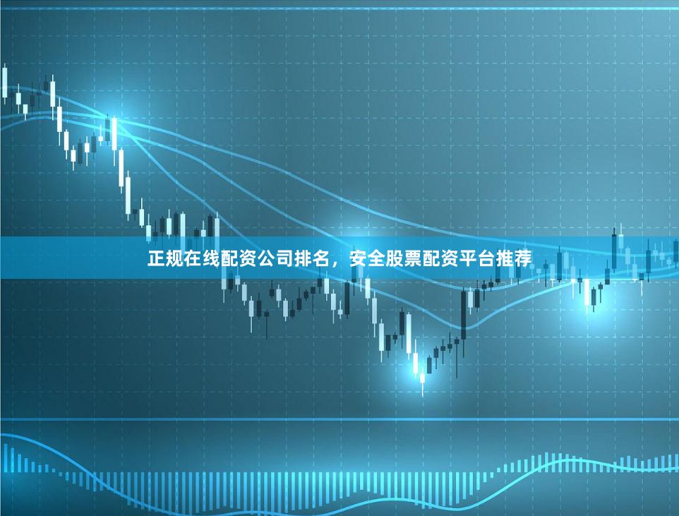 正规在线配资公司排名，安全股票配资平台推荐