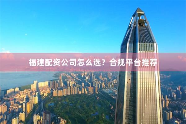 福建配资公司怎么选?合规平台推荐